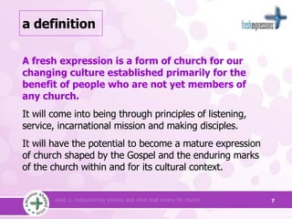 a definition A fresh expression is a form of church for our changing culture established primarily for the benefit of people who are not yet members of  any church.   It will come into being through principles of listening, service, incarnational mission and making disciples.  It will have the potential to become a mature expression of church shaped by the Gospel and the enduring marks of the church within and for its cultural context. 