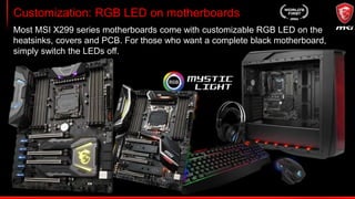 Mystic Light Sync & Extension
With the convenience of Mystic Light Sync, you can control RGB LED solutions
from other brands, such as CPU coolers, keyboards and mice or system fans
using one and the same APP.
Mystic Light Extension
Control additional RGB strips &
other RGB peripherals onboard.
 