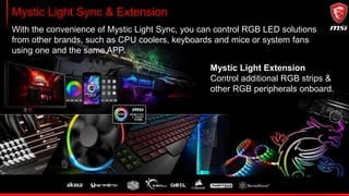 Fully controllable fan headers
MSI GAMING series come with plenty of 4-pin fan headers which are all controllable with
BIOS or Command Center. With advanced features as hysteresis support and LED
indicators for PWM/DC mode this will keep your system quiet and cool.
Smooth fan control with hysteresis
PWM / DC mode LED indicators
FanRPM
 