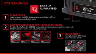 Digital Memory Design
Selected models have an all-digital DDR4 memory power design for best voltage
deliver and offers even better memory performance, especially when overclocking.
 