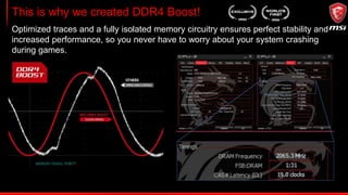 DDR4 Steel Armor
Steel Armor protects your memory and memory slots from both physical damage
and electrical overcurrent by adding extra ground points. But it also ensures a
clean data signal for your memory by shielding it from electromagnetic interference
(EMI), for a smooth gaming experience.
 