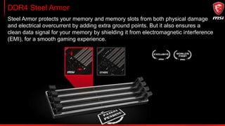 Extreme Stability & Compatibility testing
Memory
compatibility
tested*
100 200 300 400 500 600 700 800 900 1000
1000+
MSI conducts thorough memory testing with the most popular memory brands
under extreme conditions and different configurations to ensure your system runs
stable no matter what.
 