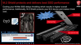 M.2 Shield protects and delivers best SSD performance
Cooling your NVMe SSD delays throttling which results in higher overall
performance. Additionally, M.2 Shield protects your M.2 device and makes it look
cool.
With own thin heatsink
M.2 without heatsink
Thermal Pad
Heat Shield
High speed M.2 SSD
Results may differ, delayed throttling will depend on used setup.
Add airflow
for max
performance
 