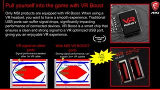 Pull yourself into the game with VR Boost
Only MSI products are equipped with VR Boost. When using a
VR headset, you want to have a smooth experience. Traditional
USB ports can suffer signal drops, significantly impacting
performance of connected devices. VR Boost is a smart chip that
ensures a clean and strong signal to a VR optimized USB port,
giving you an enjoyable VR experience.
VR signal on other
ports
Signal performance weaken
after 1m VR cable
With MSI VR BOOST
ports
Strong signal performance, can
sustain 3m+ VR cables
0.35
More jitter
Gentle
slope
Steep
Slope
0.4
Clean and less jitter
LAG
FREE
VR
 