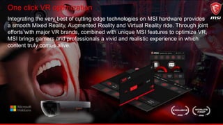 One click VR optimization
Integrating the very best of cutting edge technologies on MSI hardware provides
a smooth Mixed Reality, Augmented Reality and Virtual Reality ride. Through joint
efforts with major VR brands, combined with unique MSI features to optimize VR,
MSI brings gamers and professionals a vivid and realistic experience in which
content truly comes alive.
 