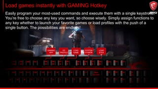 Load games instantly with GAMING Hotkey
Easily program your most-used commands and execute them with a single keystroke.
You’re free to choose any key you want, so choose wisely. Simply assign functions to
any key whether to launch your favorite games or load profiles with the push of a
single button. The possibilities are endless!
GAMING
APP
OC
PROFILE
LOAD
GAME
SYSTEM
STANDB
Y
LOAD
STEA
M
 