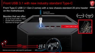 Front USB 3.1 with new industry standard Type-C
Front Type-C USB 3.1 Gen 2 comes with a new chassis standard 20 pins header
on the motherboard.
Besides that we offer:
- Up to 4x Front USB 3.1 Gen1
- Double ESD protection
- Redrivers for longer cables
Type-C USB 3.1 Gen 2
Double ESD
Anti Surge protection
Up to 4x front USB 3.1 Gen 1
Redrivers ensure longer cable support for gaming gear
 