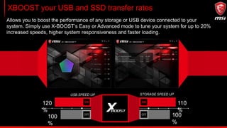 XBOOST your USB and SSD transfer rates
Allows you to boost the performance of any storage or USB device connected to your
system. Simply use X-BOOST’s Easy or Advanced mode to tune your system for up to 20%
increased speeds, higher system responsiveness and faster loading.
USB SPEED UP STORAGE SPEED UP
120
%
100
%
110
%
100
%
 