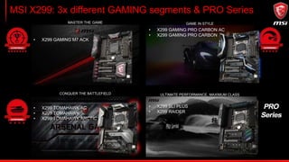 Enthusiast GAMING: X299 GAMING M7 ACK
1. M.2 SHIELD FROZR
2. 3D X-MOUNTING
3. Killer DoubleShot
4. TURBO SOCKET
5. DDR4 BOOST
6. MYSTIC LIGHT and SYNC
7. FrontType-C
 