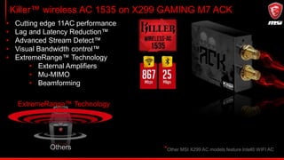 Killer™ wireless AC 1535 on X299 GAMING M7 ACK
ExtremeRange™ Technology
Others
• Cutting edge 11AC performance
• Lag and Latency Reduction™
• Advanced Stream Detect™
• Visual Bandwidth control™
• ExtremeRange™ Technology
• External Amplifiers
• Mu-MIMO
• Beamforming
*Other MSI X299 AC models feature Intel® WIFI AC
 