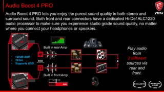 Audio Boost 4 PRO
Audio Boost 4 PRO lets you enjoy the purest sound quality in both stereo and
surround sound. Both front and rear connectors have a dedicated Hi-Def ALC1220
audio processor to make sure you experience studio grade sound quality, no matter
where you connect your headphones or speakers.
• 120dB SNR
• 32-bit
• Supports DSD
Play audio
from
2 different
sources via
rear and
front.
Built in rear Amp
Built in front Amp
 
