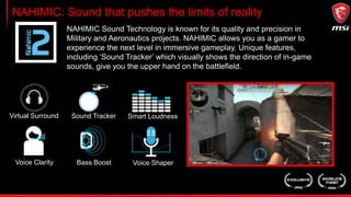NAHIMIC: Sound that pushes the limits of reality
Virtual Surround Sound Tracker Smart Loudness
Voice Clarity Bass Boost Voice Shaper
NAHIMIC Sound Technology is known for its quality and precision in
Military and Aeronautics projects. NAHIMIC allows you as a gamer to
experience the next level in immersive gameplay. Unique features,
including ‘Sound Tracker’ which visually shows the direction of in-game
sounds, give you the upper hand on the battlefield.
 