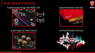 Audio Boost 4 features
Isolated Audio design with RGB* LED Separated Audio Channels
Audio Caps For Warm Sound De-Pop Protection Circuitry
* RGB LED on GAMING PRO CARBON, others with single color LED
 