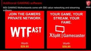 Additional GAMING software
MSI GAMING Motherboards come with $90 value networking and streaming
software.
JOIN THE GAMERS
PRIVATE NETWORK.
YOUR GAME, YOUR
STREAM, YOUR
FAME.
Worth
$29.95
Worth
$59,95
 