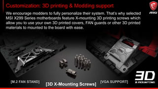 Performance GAMING: X299 GAMING PRO CARBON AC
1. Removable Heatsink
Covers
2. MYSTIC LIGHT and SYNC
3. 3D X-MOUNTING
4. 2x M.2 SHIELD v2
5. Intel LAN andWIFI
6. TURBO SOCKET
7. DDR4 BOOST
 