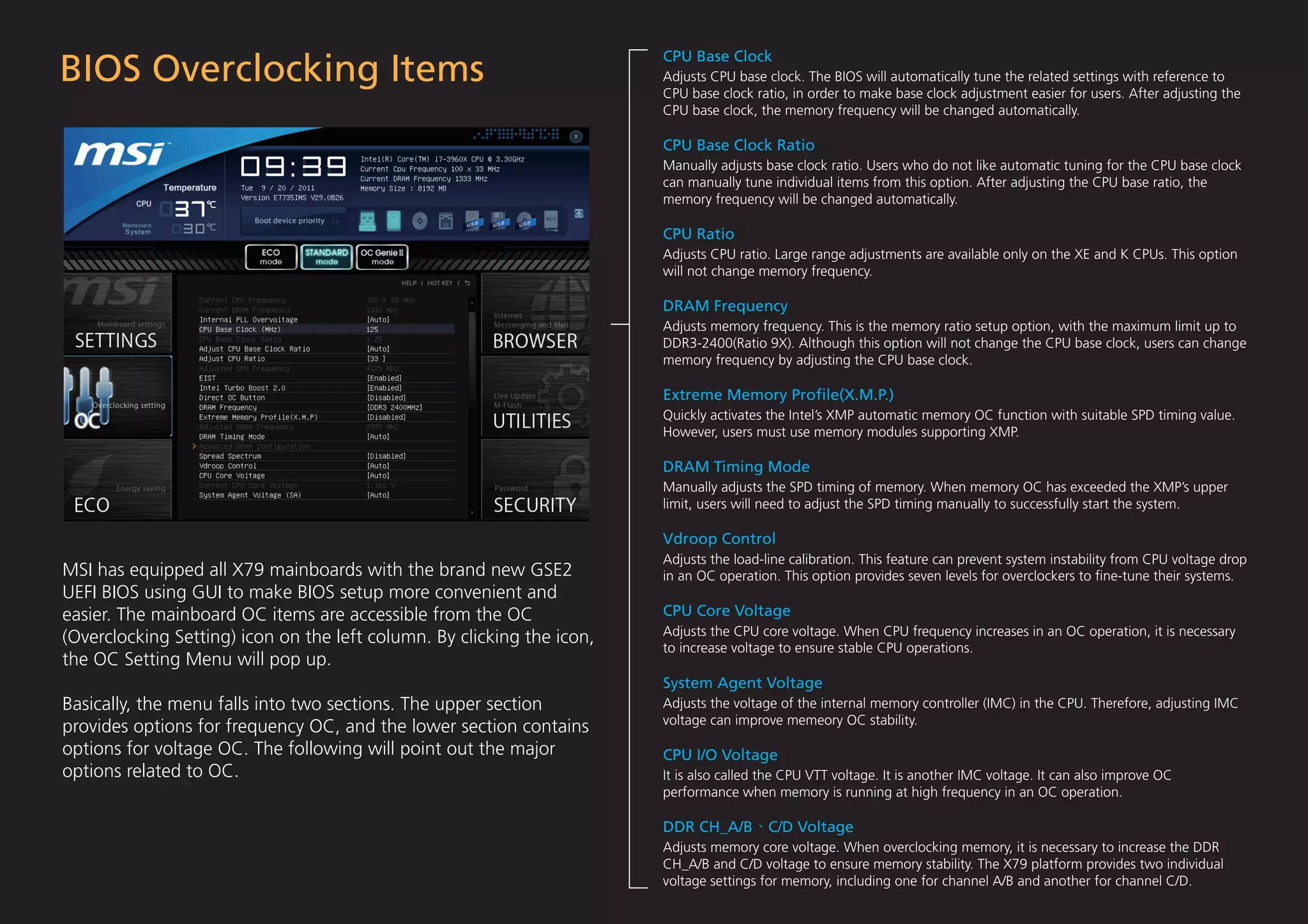 BIOS Overclocking Items
                                                                        CPU Base Clock
                                                                        Adjusts CPU base clock. The BIOS will automatically tune the related settings with reference to
                                                                        CPU base clock ratio, in order to make base clock adjustment easier for users. After adjusting the
                                                                        CPU base clock, the memory frequency will be changed automatically.

                                                                        CPU Base Clock Ratio
                                                                        Manually adjusts base clock ratio. Users who do not like automatic tuning for the CPU base clock
                                                                        can manually tune individual items from this option. After adjusting the CPU base ratio, the
                                                                        memory frequency will be changed automatically.

                                                                        CPU Ratio
                                                                        Adjusts CPU ratio. Large range adjustments are available only on the XE and K CPUs. This option
                                                                        will not change memory frequency.

                                                                        DRAM Frequency
                                                                        Adjusts memory frequency. This is the memory ratio setup option, with the maximum limit up to
                                                                        DDR3-2400(Ratio 9X). Although this option will not change the CPU base clock, users can change
                                                                        memory frequency by adjusting the CPU base clock.

                                                                        Extreme Memory Proﬁle(X.M.P.)
                                                                        Quickly activates the Intel’s XMP automatic memory OC function with suitable SPD timing value.
                                                                        However, users must use memory modules supporting XMP.

                                                                        DRAM Timing Mode
                                                                        Manually adjusts the SPD timing of memory. When memory OC has exceeded the XMP’s upper
                                                                        limit, users will need to adjust the SPD timing manually to successfully start the system.

                                                                        Vdroop Control
                                                                        Adjusts the load-line calibration. This feature can prevent system instability from CPU voltage drop
MSI has equipped all X79 mainboards with the brand new GSE2             in an OC operation. This option provides seven levels for overclockers to ﬁne-tune their systems.
UEFI BIOS using GUI to make BIOS setup more convenient and
easier. The mainboard OC items are accessible from the OC               CPU Core Voltage
                                                                        Adjusts the CPU core voltage. When CPU frequency increases in an OC operation, it is necessary
(Overclocking Setting) icon on the left column. By clicking the icon,
                                                                        to increase voltage to ensure stable CPU operations.
the OC Setting Menu will pop up.
                                                                        System Agent Voltage
Basically, the menu falls into two sections. The upper section          Adjusts the voltage of the internal memory controller (IMC) in the CPU. Therefore, adjusting IMC
                                                                        voltage can improve memeory OC stability.
provides options for frequency OC, and the lower section contains
options for voltage OC. The following will point out the major          CPU I/O Voltage
options related to OC.                                                  It is also called the CPU VTT voltage. It is another IMC voltage. It can also improve OC
                                                                        performance when memory is running at high frequency in an OC operation.

                                                                        DDR CH_A/B        C/D Voltage
                                                                        Adjusts memory core voltage. When overclocking memory, it is necessary to increase the DDR
                                                                        CH_A/B and C/D voltage to ensure memory stability. The X79 platform provides two individual
                                                                        voltage settings for memory, including one for channel A/B and another for channel C/D.
 