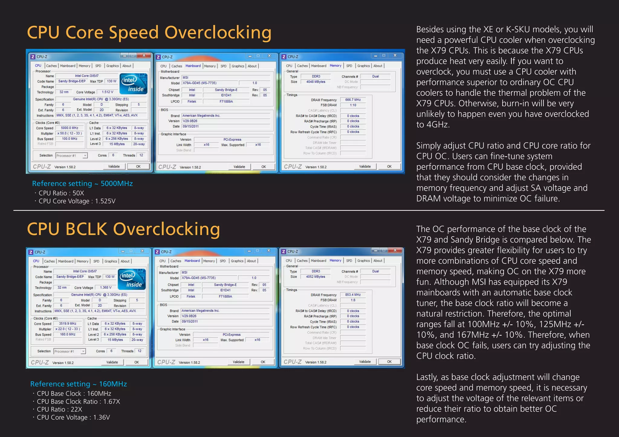CPU Core Speed Overclocking     Besides using the XE or K-SKU models, you will
                                need a powerful CPU cooler when overclocking
                                the X79 CPUs. This is because the X79 CPUs
                                produce heat very easily. If you want to
                                overclock, you must use a CPU cooler with
                                performance superior to ordinary OC CPU
                                coolers to handle the thermal problem of the
                                X79 CPUs. Otherwise, burn-in will be very
                                unlikely to happen even you have overclocked
                                to 4GHz.

                                Simply adjust CPU ratio and CPU core ratio for
                                CPU OC. Users can ﬁne-tune system
                                performance from CPU base clock, provided
                                that they should consider the changes in
Reference setting ~ 5000MHz
                                memory frequency and adjust SA voltage and
  CPU Ratio : 50X
  CPU Core Voltage : 1.525V     DRAM voltage to minimize OC failure.


CPU BCLK Overclocking           The OC performance of the base clock of the
                                X79 and Sandy Bridge is compared below. The
                                X79 provides greater ﬂexibility for users to try
                                more combinations of CPU core speed and
                                memory speed, making OC on the X79 more
                                fun. Although MSI has equipped its X79
                                mainboards with an automatic base clock
                                tuner, the base clock ratio will become a
                                natural restriction. Therefore, the optimal
                                ranges fall at 100MHz +/- 10%, 125MHz +/-
                                10%, and 167MHz +/- 10%. Therefore, when
                                base clock OC fails, users can try adjusting the
                                CPU clock ratio.

                                Lastly, as base clock adjustment will change
Reference setting ~ 160MHz
                                core speed and memory speed, it is necessary
 CPU Base Clock : 160MHz
 CPU Base Clock Ratio : 1.67X   to adjust the voltage of the relevant items or
 CPU Ratio : 22X                reduce their ratio to obtain better OC
 CPU Core Voltage : 1.36V       performance.
 