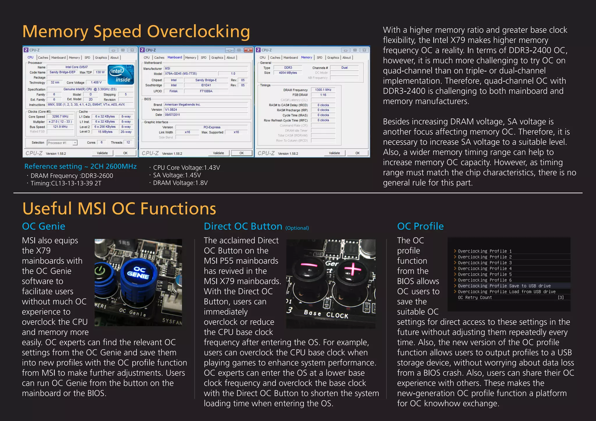 Memory Speed Overclocking                                                                           With a higher memory ratio and greater base clock
                                                                                                    ﬂexibility, the Intel X79 makes higher memory
                                                                                                    frequency OC a reality. In terms of DDR3-2400 OC,
                                                                                                    however, it is much more challenging to try OC on
                                                                                                    quad-channel than on triple- or dual-channel
                                                                                                    implementation. Therefore, quad-channel OC with
                                                                                                    DDR3-2400 is challenging to both mainboard and
                                                                                                    memory manufacturers.

                                                                                                    Besides increasing DRAM voltage, SA voltage is
                                                                                                    another focus affecting memory OC. Therefore, it is
                                                                                                    necessary to increase SA voltage to a suitable level.
                                                                                                    Also, a wider memory timing range can help to
Reference setting ~ 2CH 2600MHz
                                                                                                    increase memory OC capacity. However, as timing
                                  CPU Core Voltage:1.43V
  DRAM Frequency :DDR3-2600       SA Voltage:1.45V                                                  range must match the chip characteristics, there is no
  Timing:CL13-13-13-39 2T         DRAM Voltage:1.8V                                                 general rule for this part.


Useful MSI OC Functions
OC Genie                                          Direct OC Button (Optional)                          OC Proﬁle
MSI also equips                                   The acclaimed Direct                                 The OC
the X79                                           OC Button on the                                     proﬁle
mainboards with                                   MSI P55 mainboards                                   function
the OC Genie                                      has revived in the                                   from the
software to                                       MSI X79 mainboards.                                  BIOS allows
facilitate users                                  With the Direct OC                                   OC users to
without much OC                                   Button, users can                                    save the
experience to                                     immediately                                          suitable OC
overclock the CPU                                 overclock or reduce                                  settings for direct access to these settings in the
and memory more                                   the CPU base clock                                   future without adjusting them repeatedly every
easily. OC experts can ﬁnd the relevant OC        frequency after entering the OS. For example,        time. Also, the new version of the OC proﬁle
settings from the OC Genie and save them          users can overclock the CPU base clock when          function allows users to output proﬁles to a USB
into new proﬁles with the OC proﬁle function      playing games to enhance system performance.         storage device, without worrying about data loss
from MSI to make further adjustments. Users       OC experts can enter the OS at a lower base          from a BIOS crash. Also, users can share their OC
can run OC Genie from the button on the           clock frequency and overclock the base clock         experience with others. These makes the
mainboard or the BIOS.                            with the Direct OC Button to shorten the system      new-generation OC proﬁle function a platform
                                                  loading time when entering the OS.                   for OC knowhow exchange.
 