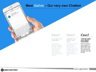 Meet  Galvin – Our  very  own  Chatbot
“FIND  ME  SOME  
TILES  ABOUT  
PACKAGING”
When  in  a  meeting  or  
you’re  working  on  a  
specific  project  you’re  
able  to  find  out  what  
your  consumers  and  
colleagues   think  about  
that  topic.
Case3
LET’S  MEET  THE  
CONSUMER
We  can  give  the  
employees  the  feeling  
that  they’re  talking  with  
their  consumer  while  
they’re  actually  
interacting  with  user  
personas  based  on  
predetermined  consumer  
segments.    
Case1
SHOW  ME  THE  
LATEST  NEW  
TILES
You  can  ask  to  see  the  
latest  new  tiles  in  a  
menu  or  simply  
subscribe  to  get  a  daily  
or  weekly  update.  This  is  
the  start  of  a  short  and  
interactive  journey  
through  the  consumers  
mind.
Case2
WHAT  IS  AI  ANYWAY?
 