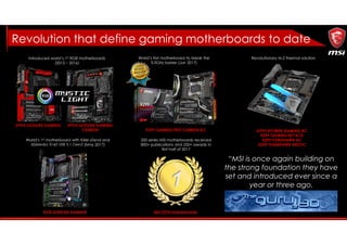 Introduced world’s 1st RGB motherboards
(2015 – 2016)
Revolutionary M.2 thermal solutionWorld’s first motherboard to break the
5.5GHz barrier (Jun 2017)
X99A GODLIKE GAMING X99A GODLIKE GAMING
CARBON X299 GAMING PRO CARBON AC X299 XPOWER GAMING AC
X299 GAMING M7 ACK
X299 TOMAHAWK AC
X299 TOMAHAWK ARCTIC
“MSI is once again building on
the strong foundation they have
set and introduced ever since a
year or three ago.
World’s 1st motherboard with Killer xTend and
ASMedia 3142 USB 3.1 Gen2 (May 2017)
1
200 series MSI motherboards received
800+ publications and 250+ awards in
first half of 2017
Z270 GODLIKE GAMING MSI Z270 motherboards
Revolution that define gaming motherboards to date
 