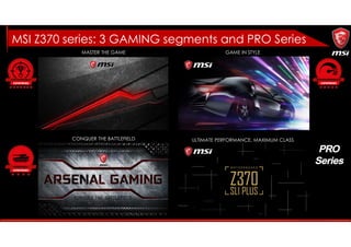 MASTER THE GAME GAME IN STYLE
CONQUER THE BATTLEFIELD ULTIMATE PERFORMANCE, MAXIMUM CLASS
MSI Z370 series: 3 GAMING segments and PRO Series
 