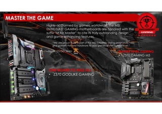 ONE BOARD TO RULE ALL
• Z370 GODLIKE GAMING
Highly acclaimed by gamers worldwide, the MSI
ENTHUSIAST GAMING motherboards are honored with the
suffix “M for Master” to cite its truly outstanding design
and game enhancing features.
“We are proud to be a part of the MSI GAMING testing program to help
give gamers the best hardware to play games at the highest level.”
– Fnatic CS:GO Team MASTER LEVEL GAMING
• Z370 GAMING M5
MASTER THE GAME
 