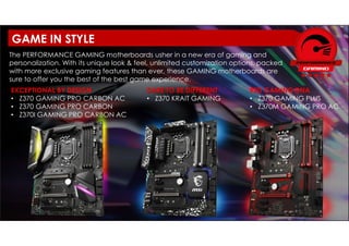 EXCEPTIONAL BY DESIGN
• Z370 GAMING PRO CARBON AC
• Z370 GAMING PRO CARBON
• Z370I GAMING PRO CARBON AC
The PERFORMANCE GAMING motherboards usher in a new era of gaming and
personalization. With its unique look & feel, unlimited customization options, packed
with more exclusive gaming features than ever, these GAMING motherboards are
sure to offer you the best of the best game experience.
RED GAMING DNA
• Z370 GAMING PLUS
• Z370M GAMING PRO AC
DARE TO BE DIFFERENT
• Z370 KRAIT GAMING
GAME IN STYLE
 