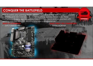 READY TO DOMINATE
• Z370 TOMAHAWK
Born to satisfy your gaming desire, ARSENAL’s unique styling features heavy plated
heat sinks and war style looks, ready for anything. Besides the outside, these
motherboards are fueled by Military Class 5 components and are packed with
gaming oriented features, boosting your gaming experience.
BLAST AWAY THE COMPETITION
• Z370M MORTAR
CONQUER THE BATTLEFIELD
 