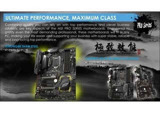 CUTTING-EDGE BUSINESS SOLUTIONS
• Z370 PC PRO
• Z370-A PRO
Combining quality you can rely on with top performance and clever business
solutions are key aspects of the MSI PRO SERIES motherboards. Engineered to
gratify even the most demanding professional, these motherboards will fit in any
PC, making your life easier and supporting your business with super stable, reliable
and long-lasting top performance.
STRONGER THAN STEEL
• Z370 SLI PLUS
ULTIMATE PERFORMANCE, MAXIMUM CLASS
 