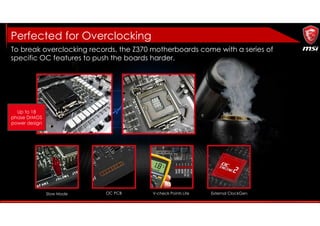 External ClockGen
To break overclocking records, the Z370 motherboards come with a series of
specific OC features to push the boards harder.
V-check Points LiteOC PCBSlow Mode
Perfected for Overclocking
Up to 18
phase DrMOS
power design
 
