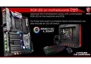 RGB LED on motherboards
Selected MSI motherboard comes with customizable
RGB LED on the heatsinks and PCB.
For those who want a complete black motherboard, we
also include an LED off switch.
 
