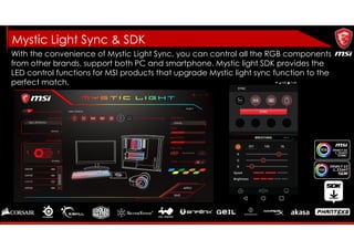 With the convenience of Mystic Light Sync, you can control all the RGB components
from other brands, support both PC and smartphone. Mystic light SDK provides the
LED control functions for MSI products that upgrade Mystic light sync function to the
perfect match.
Mystic Light Sync & SDK
 