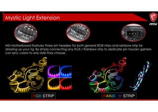 MSI motherboard features three pin headers for both general RGB strips and rainbow strip for
dressing up your rig. By simply connecting any RGB / Rainbow strip to dedicate pin header gamers
can sync colors to any style they choose.
RAINBOW STRIPRGB STRIP
Mystic Light Extension
 