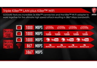 Triple Killer™ LAN plus Killer™ WIFI
GODLIKE features incredible 3x Killer™ connectors and the Killer™ Wi-Fi adapter to
work together for the ultimate high speed attack resulting in 3867 Mbps bandwidth.
 