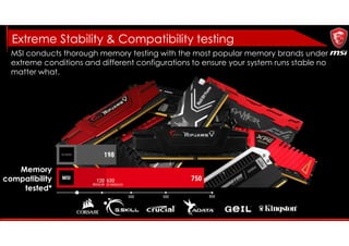 MSI conducts thorough memory testing with the most popular memory brands under
extreme conditions and different configurations to ensure your system runs stable no
matter what.
Memory
compatibility
tested*
Extreme Stability & Compatibility testing
 