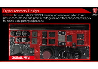 GODLIKE have an all-digital DDR4 memory power design offers lower
power consumption and precise voltage delivery for enhanced efficiency
for a non-stop gaming experience.
Digital Memory Design
 