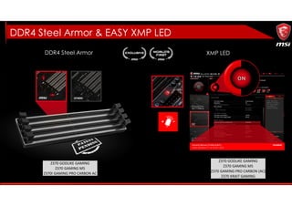 DDR4 Steel Armor
DDR4 Steel Armor & EASY XMP LED
XMP LED
Z370 GODLIKE GAMING
Z370 GAMING M5
Z370 GAMING PRO CARBON (AC)
Z370 KRAIT GAMING
Z370 GODLIKE GAMING
Z370 GAMING M5
Z370I GAMING PRO CARBON AC
 