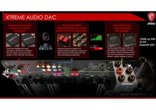 XTREME AUDIO DAC
• 120dB up SNR
• 32-bit
• Supports DSD
Dedicated Dual Front
& Rear HI-FI Audio
Processors
Dual EMI-shielded HD audio
processors with built-in amplifiers
lets you enjoy the purest sound
quality in front and rear connectors.
Hi-Fi grade WIMA
Capacitors/Nichicon audio
grade Fine Gold Capacitors
Featuring premium grade Hi-Fi
systems audio equipment, makes the
ideal onboard sound solution for the
most demanding audiophiles.
ESS AUDIO DAC
with dedicated
ESS Amplifier
Studio-grade ESS audio DAC with
dedicated ESS amplifier recreates
the optimal natural analogue sound
with ultra-low distortion to ensure a
perfect, realistic display of sound.
 