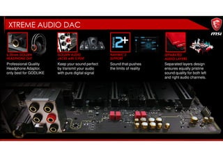 6.35mm GOLDEN
HEADPHONE OUT
GOLDEN AUDIO
JACKS with S/PDIF
NAHIMIC 2
SUPPORT
Professional Quality
Headphone Adaptor,
only best for GODLIKE
Keep your sound perfect
by transmit your audio
with pure digital signal
Sound that pushes
the limits of reality
SEPARATED
AUDIO LAYERS
Separated layers design
ensures equally pristine
sound quality for both left
and right audio channels.
XTREME AUDIO DAC
 