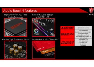 High Definition ALC1220
Audio Processor
Separated Audio ChannelsAudio Caps For Warm Sound
Audio Boost 4 features
Isolated Audio design
with RGB* LED
Z370 GODLIKE GAMING
Z370 GAMING M5
Z370 GAMING PRO CARBON (AC)
Z370 KRAIT GAMING
Z370M GAMING PRO AC
Z370I GAMING PRO CARBON AC
Z370 SLI PLUS
Z370 GAMING PLUS
Z370 TOMAHAWK
Z370M MORTAR
Z370 PC PRO
Z370-A PRO
 