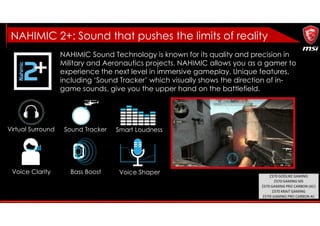Virtual Surround Sound Tracker Smart Loudness
Voice Clarity Bass Boost Voice Shaper
NAHIMIC Sound Technology is known for its quality and precision in
Military and Aeronautics projects. NAHIMIC allows you as a gamer to
experience the next level in immersive gameplay. Unique features,
including ‘Sound Tracker’ which visually shows the direction of in-
game sounds, give you the upper hand on the battlefield.
NAHIMIC 2+: Sound that pushes the limits of reality
Z370 GODLIKE GAMING
Z370 GAMING M5
Z370 GAMING PRO CARBON (AC)
Z370 KRAIT GAMING
Z370I GAMING PRO CARBON AC
 