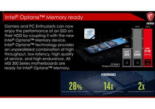 Gamers and PC Enthusiasts can now
enjoy the performance of an SSD on
their HDD by coupling it with the new
Intel® Optane™ Memory device.
Intel® Optane™ technology provides
an unparalleled combination of high
throughput, low latency, high quality
of service, and high endurance. All
MSI 300 Series motherboards are
ready for Intel® Optane™ Memory.
Intel® Optane™ Memory ready
 