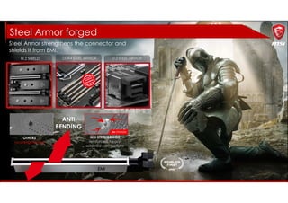 DDR4 STEEL ARMOR U.2 STEEL ARMOR
OTHERS
no strengthening
MSI STEEL ARMOR
reinforced, heavy
soldered connections
ANTI
BENDING
EMI
PROTECTION
Steel Armor strengthens the connector and
shields it from EMI.
Steel Armor forged
M.2 SHIELD
 