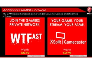 MSI GAMING Motherboards come with $90 value networking and streaming
software.
JOIN THE GAMERS
PRIVATE NETWORK.
YOUR GAME, YOUR
STREAM, YOUR FAME.
Worth
$29.95
Worth
$59,95
Additional GAMING software
Z370 GODLIKE GAMINGALL GAMING MODEL
 