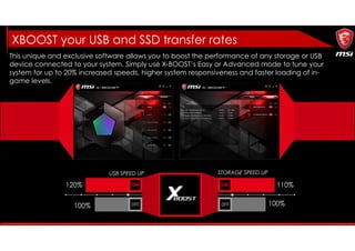 This unique and exclusive software allows you to boost the performance of any storage or USB
device connected to your system. Simply use X-BOOST’s Easy or Advanced mode to tune your
system for up to 20% increased speeds, higher system responsiveness and faster loading of in-
game levels.
USB SPEED UP STORAGE SPEED UP
120%
100%
110%
100%
XBOOST your USB and SSD transfer rates
 