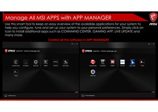 Use this smart tool to keep an easy overview of the available applications for your system to
help you configure, tune and set up your system to your personal preferences. Simply click on
icon to install additional apps such as COMMAND CENTER, GAMING APP, LIVE UPDATE and
many more.
Control all the software in APP MANAGER
Manage All MSI APPS with APP MANAGER
 
