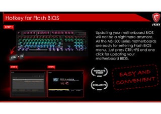 Hotkey for Flash BIOS
Updating your motherboard BIOS
will not be a nightmare anymore.
All the MSI 300 series motherboards
are easily for entering Flash BIOS
menu, just press CTRL+F5 and one
click for updating your
motherboard BIOS.
 
