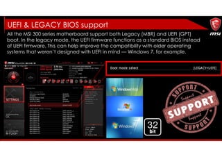UEFI & LEGACY BIOS support
All the MSI 300 series motherboard support both Legacy (MBR) and UEFI (GPT)
boot. In the legacy mode, the UEFI firmware functions as a standard BIOS instead
of UEFI firmware. This can help improve the compatibility with older operating
systems that weren’t designed with UEFI in mind — Windows 7, for example.
 