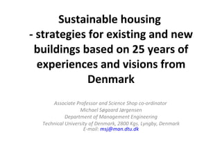 Sustainable housing  - strategies for existing and new buildings based on 25 years of experiences and visions from Denmark   Associate Professor and Science Shop co-ordinator  Michael Søgaard Jørgensen Department of Management Engineering Technical University of Denmark, 2800 Kgs. Lyngby, Denmark E-mail:  [email_address] 