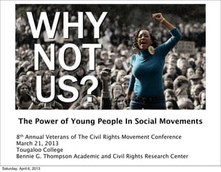 The Power of Young People In Social Movements

        8th Annual Veterans of The Civil Rights Movement Conference
        March 21, 2013
        Tougaloo College
        Bennie G. Thompson Academic and Civil Rights Research Center

Saturday, April 6, 2013
 